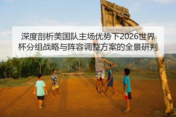 深度剖析美国队主场优势下2026世界杯分组战略与阵容调整方案的全景研判